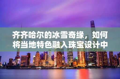 齐齐哈尔的冰雪奇缘，如何将当地特色融入珠宝设计中？