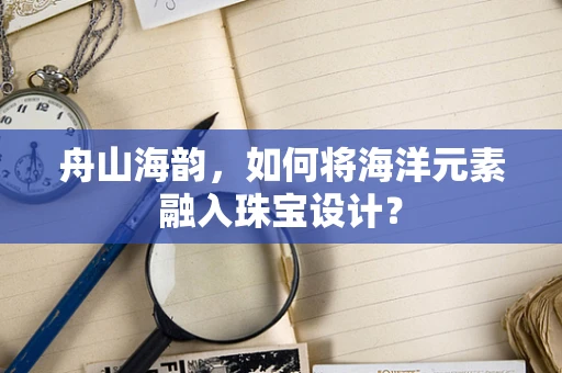 舟山海韵，如何将海洋元素融入珠宝设计？
