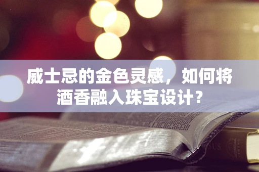 威士忌的金色灵感，如何将酒香融入珠宝设计？