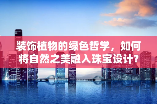 装饰植物的绿色哲学，如何将自然之美融入珠宝设计？