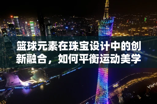 篮球元素在珠宝设计中的创新融合，如何平衡运动美学与珠宝艺术？
