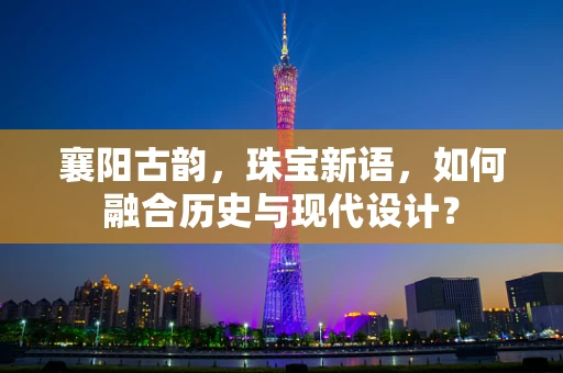 襄阳古韵，珠宝新语，如何融合历史与现代设计？