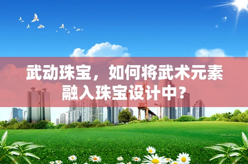 武动珠宝，如何将武术元素融入珠宝设计中？
