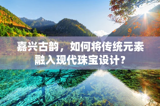 嘉兴古韵，如何将传统元素融入现代珠宝设计？