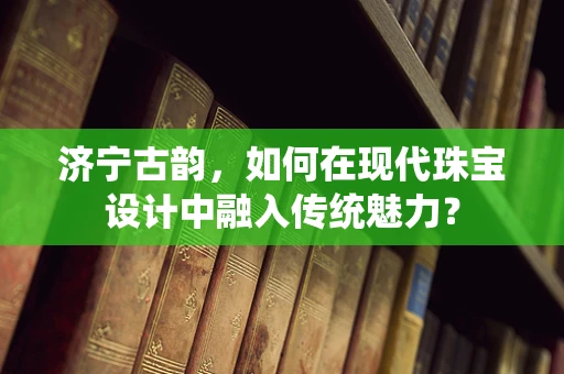 济宁古韵，如何在现代珠宝设计中融入传统魅力？