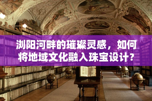 浏阳河畔的璀璨灵感，如何将地域文化融入珠宝设计？