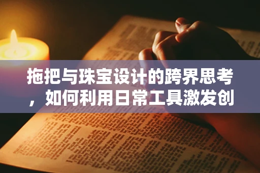 拖把与珠宝设计的跨界思考，如何利用日常工具激发创意灵感？