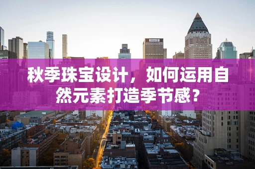 秋季珠宝设计，如何运用自然元素打造季节感？