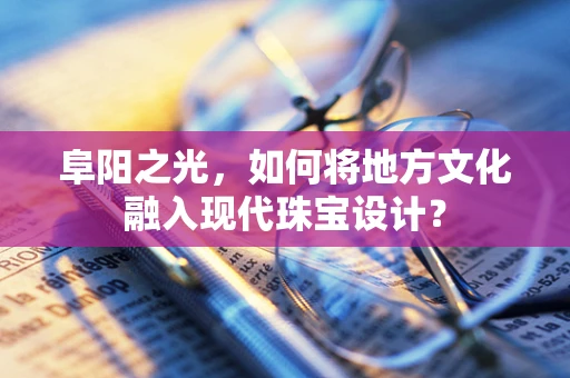 阜阳之光，如何将地方文化融入现代珠宝设计？