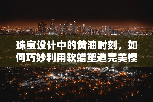 珠宝设计中的黄油时刻，如何巧妙利用软蜡塑造完美模型？