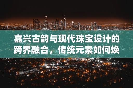 嘉兴古韵与现代珠宝设计的跨界融合，传统元素如何焕发新光彩？