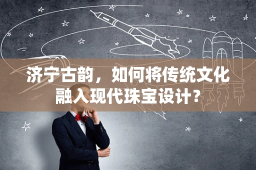 济宁古韵，如何将传统文化融入现代珠宝设计？