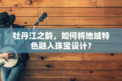 牡丹江之韵，如何将地域特色融入珠宝设计？