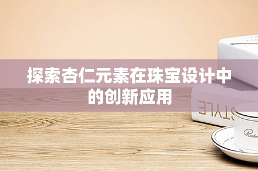 探索杏仁元素在珠宝设计中的创新应用