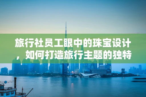 旅行社员工眼中的珠宝设计，如何打造旅行主题的独特珠宝？