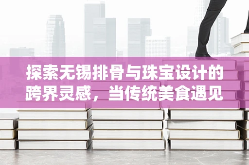 探索无锡排骨与珠宝设计的跨界灵感，当传统美食遇见现代艺术