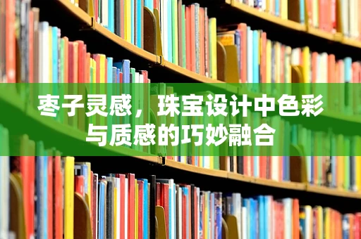 枣子灵感，珠宝设计中色彩与质感的巧妙融合