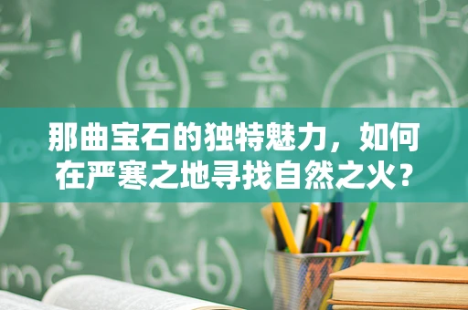 那曲宝石的独特魅力，如何在严寒之地寻找自然之火？