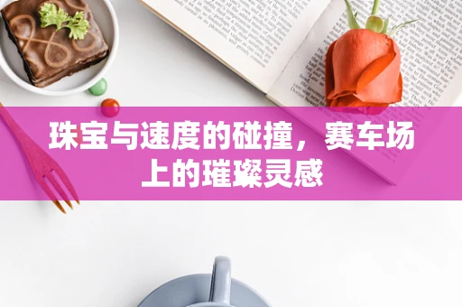 珠宝与速度的碰撞，赛车场上的璀璨灵感