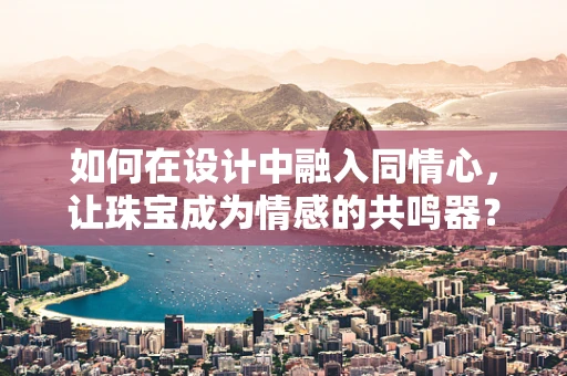 如何在设计中融入同情心，让珠宝成为情感的共鸣器？