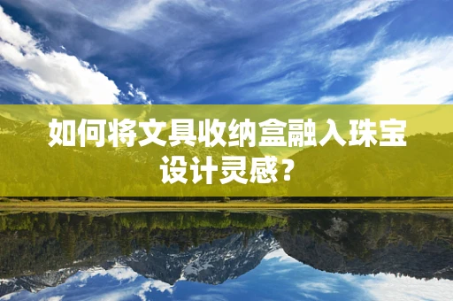 如何将文具收纳盒融入珠宝设计灵感？