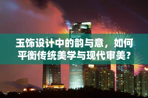 玉饰设计中的韵与意，如何平衡传统美学与现代审美？