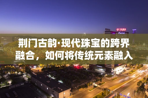 荆门古韵·现代珠宝的跨界融合，如何将传统元素融入当代设计？