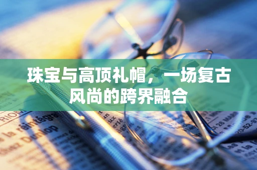 珠宝与高顶礼帽，一场复古风尚的跨界融合