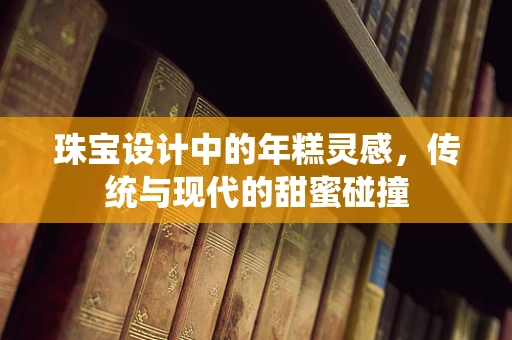 珠宝设计中的年糕灵感，传统与现代的甜蜜碰撞