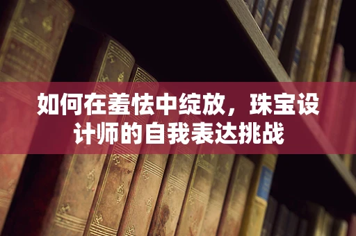 如何在羞怯中绽放，珠宝设计师的自我表达挑战