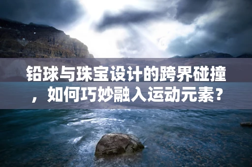 铅球与珠宝设计的跨界碰撞，如何巧妙融入运动元素？