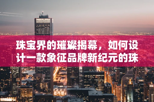 珠宝界的璀璨揭幕，如何设计一款象征品牌新纪元的珠宝？