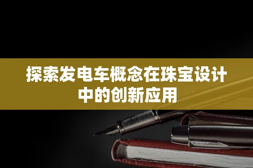 探索发电车概念在珠宝设计中的创新应用