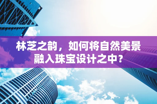 林芝之韵，如何将自然美景融入珠宝设计之中？