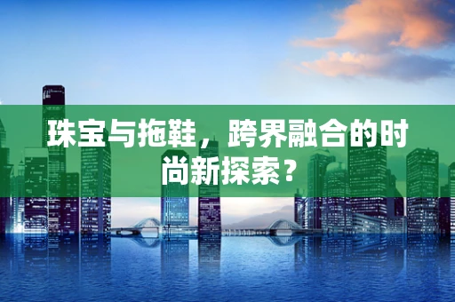 珠宝与拖鞋，跨界融合的时尚新探索？
