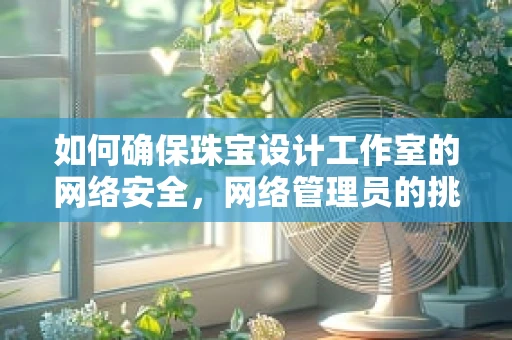如何确保珠宝设计工作室的网络安全，网络管理员的挑战与策略