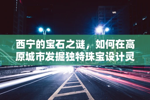 西宁的宝石之谜，如何在高原城市发掘独特珠宝设计灵感？