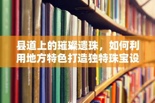 县道上的璀璨遗珠，如何利用地方特色打造独特珠宝设计？