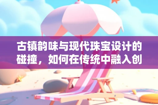 古镇韵味与现代珠宝设计的碰撞，如何在传统中融入创新？