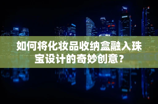 如何将化妆品收纳盒融入珠宝设计的奇妙创意？