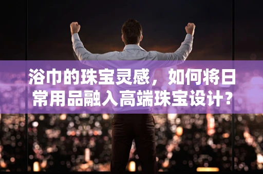 浴巾的珠宝灵感，如何将日常用品融入高端珠宝设计？