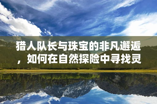猎人队长与珠宝的非凡邂逅，如何在自然探险中寻找灵感？