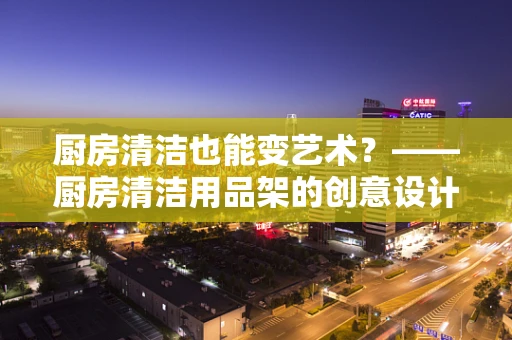 厨房清洁也能变艺术？——厨房清洁用品架的创意设计挑战