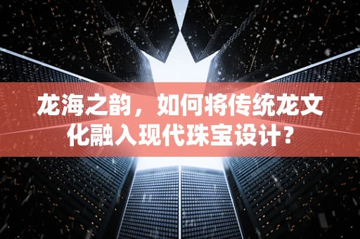 龙海之韵，如何将传统龙文化融入现代珠宝设计？