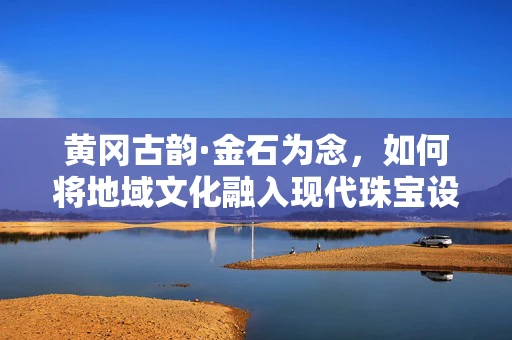 黄冈古韵·金石为念，如何将地域文化融入现代珠宝设计？