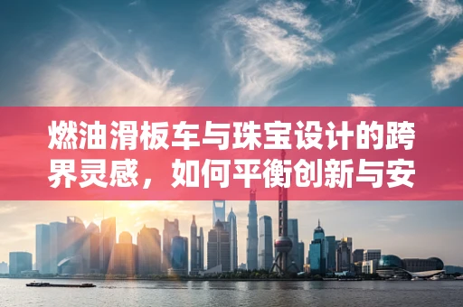 燃油滑板车与珠宝设计的跨界灵感，如何平衡创新与安全？