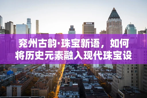 兖州古韵·珠宝新语，如何将历史元素融入现代珠宝设计？