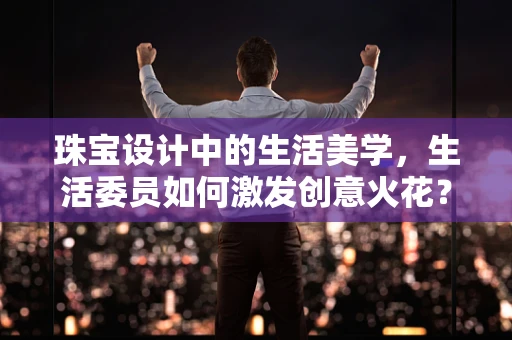 珠宝设计中的生活美学，生活委员如何激发创意火花？