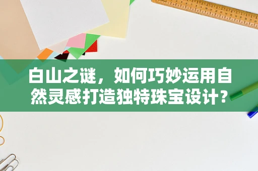 白山之谜，如何巧妙运用自然灵感打造独特珠宝设计？