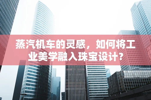 蒸汽机车的灵感，如何将工业美学融入珠宝设计？